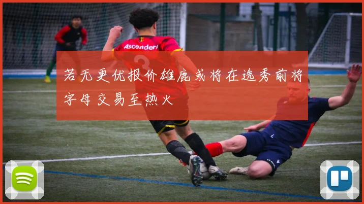 若无更优报价雄鹿或将在选秀前将字母交易至热火