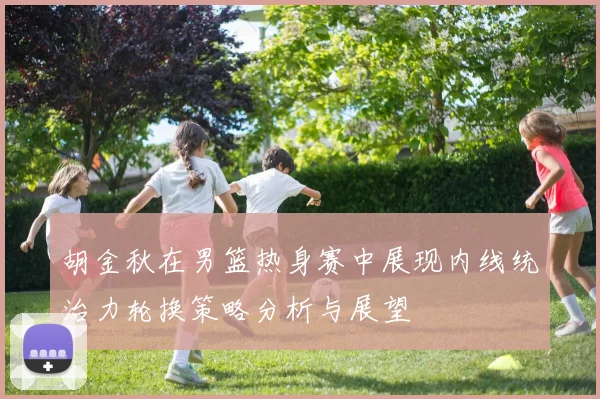 胡金秋在男篮热身赛中展现内线统治力轮换策略分析与展望
